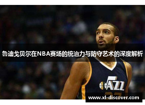 鲁迪戈贝尔在NBA赛场的统治力与防守艺术的深度解析